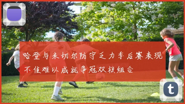 哈登与米切尔防守乏力季后赛表现不佳难以成就争冠双核组合